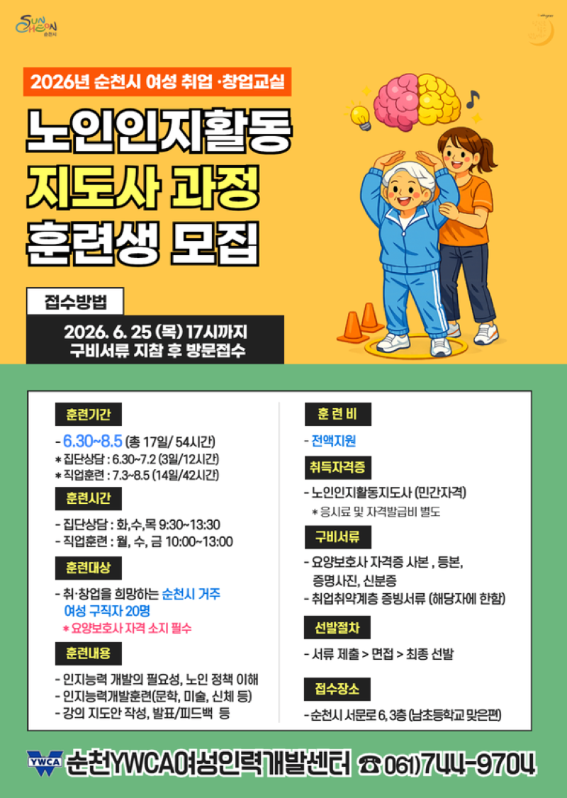 2026년 순천시 여성 취업 창업교실 노인인지활동 지도사 과정 훈련생 모집 접수방법 2026년 6월 25일 목요일 17시까지 구비서류 지참 후 방문접수 훈련기간 6월 30일부터 8월 5일까지 총 17일 54시간 집단상담 6월 30일부터 7월 2일까지 3일 12시간 직업훈련 7월3일부터 8월 5일까지 14일 42시간 훈련시간 집단상담 화수목 9시30분부터 13시 30분까지 직업훈련 월수금 10시부터 13시까지 훈련대상 취창업을 희망하는 순천시 거주 여성 구직자 20명 요양보호사 자격 소지 필수 훈련내용 인지능력 개발의 필요성 노인 정책 이해 인지능력개발훈련 문학 미술 신체 등 강의 지도안 장성 발표 피드백 등 훈련비 전액지원 취득자격증 노인인지활동지도사 민간자격 응시료 및 자격발급비 별도 구비서류 요양보호사 자걱증 사본 등본 증명사진 신분증 취업취약계층 증빙서류 해당자에 한함 선발절차 서류 제출 면접 최종선발 접수장소 순천시 서문로 6 3층 남초등학교 맞은편 순천YWCA여성인력개발센터 전화 061 744 9704