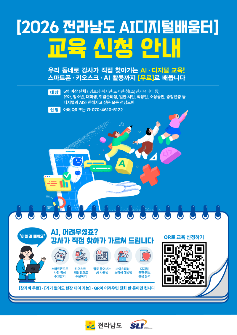 2026 전라남도 AI디지털배움터 교육 신청 안내 우리 동네로 강사가 직접 찾아가는 AI 디지털 교육 스마트폰 키오스크 AI 활용까지 무료로 배웁니다 대상 5명 이상 단체 경로당 복지관 도서관 청소년커뮤니티 등 유아 청소년 대학생 취업준비생 일반 시민 직장인 소상공인 중장년층 등 신청 아래 QR 또는 전화 070 4610 5122 이런걸 배워요 AI 어려우셨죠 강사가 직접 찾아가 가르쳐 드립니다 스마트폰으로 사진 영상 주고받기 키오스크 배달앱으로 주문하기 말로 물어보는 AI 사용법 보이스 피싱 스미싱 예방법 디지털 안전 정보활용능력 참가비 무료 기기 없어도 현장 대여 가능 QR로 교육신청하기 QR이 어려우면 전화 한 통이면 됩니다